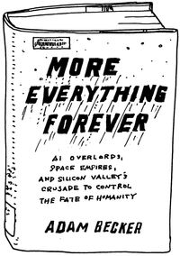 Black and white line drawing of the cover of “More Everything Forever: AI Overlords, Space Empires, and Silicon Valley's Crusade to Control the Fate of Humanity”